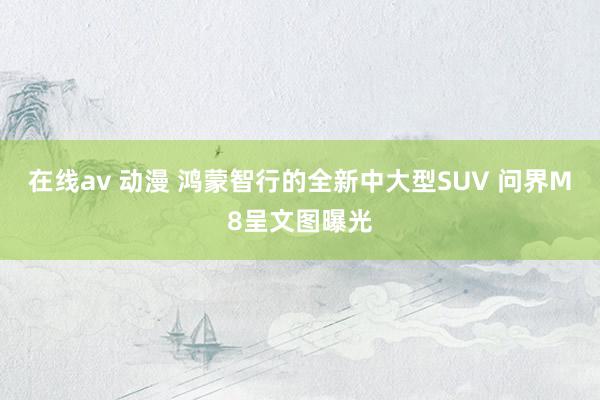 在线av 动漫 鸿蒙智行的全新中大型SUV 问界M8呈文图曝光