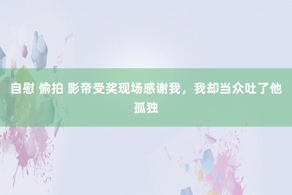自慰 偷拍 影帝受奖现场感谢我，我却当众吐了他孤独