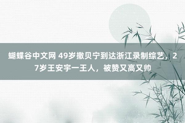 蝴蝶谷中文网 49岁撒贝宁到达浙江录制综艺，27岁王安宇一王人，被赞又高又帅