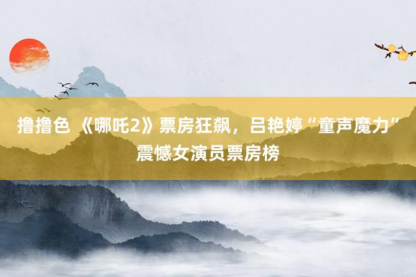 撸撸色 《哪吒2》票房狂飙，吕艳婷“童声魔力”震憾女演员票房榜