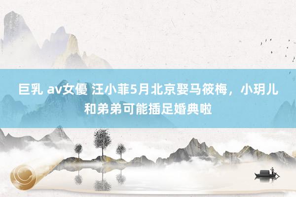 巨乳 av女優 汪小菲5月北京娶马筱梅，小玥儿和弟弟可能插足婚典啦