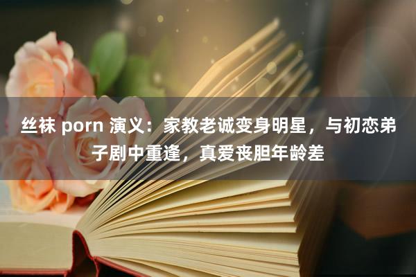 丝袜 porn 演义：家教老诚变身明星，与初恋弟子剧中重逢，真爱丧胆年龄差