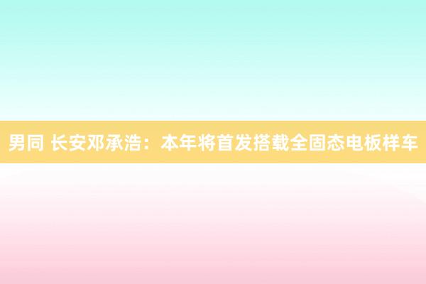 男同 长安邓承浩：本年将首发搭载全固态电板样车
