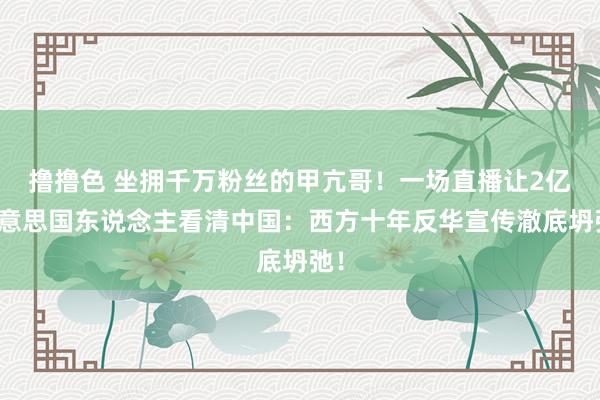 撸撸色 坐拥千万粉丝的甲亢哥！一场直播让2亿好意思国东说念主看清中国：西方十年反华宣传澈底坍弛！