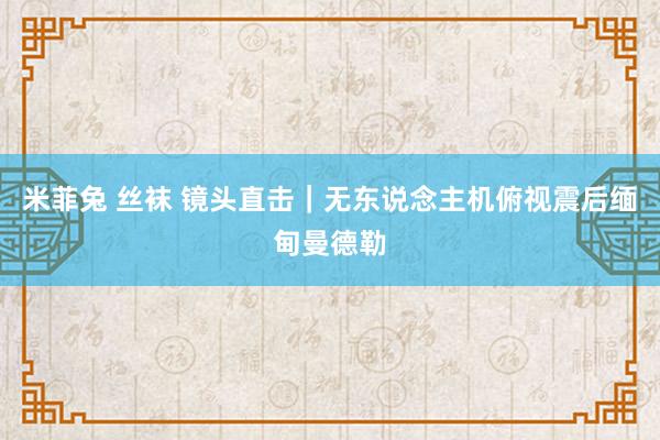 米菲兔 丝袜 镜头直击｜无东说念主机俯视震后缅甸曼德勒