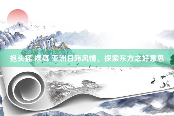 抱头摇 裸舞 亚洲日韩风情，探索东方之好意思