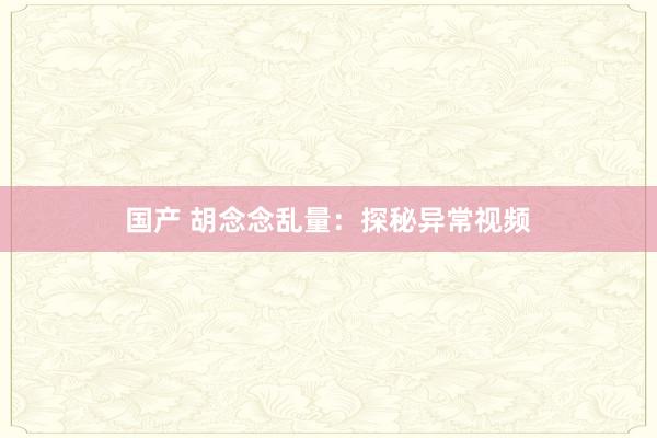国产 胡念念乱量：探秘异常视频