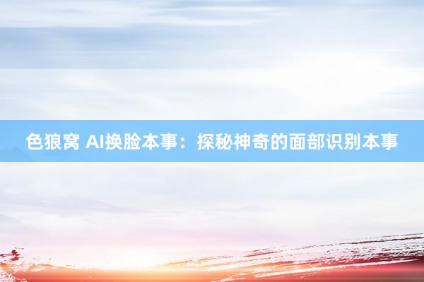 色狼窝 AI换脸本事：探秘神奇的面部识别本事