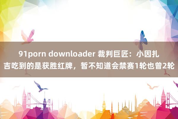 91porn downloader 裁判巨匠：小因扎吉吃到的是获胜红牌，暂不知道会禁赛1轮也曾2轮