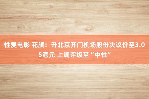 性爱电影 花旗：升北京齐门机场股份决议价至3.05港元 上调评级至“中性”