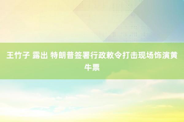王竹子 露出 特朗普签署行政敕令打击现场饰演黄牛票