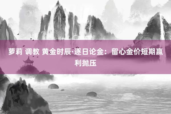 萝莉 调教 黄金时辰·逐日论金：留心金价短期赢利抛压