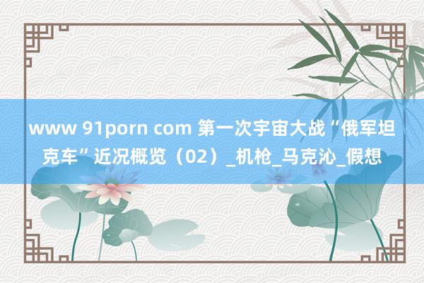 www 91porn com 第一次宇宙大战“俄军坦克车”近况概览（02）_机枪_马克沁_假想