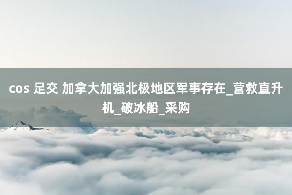 cos 足交 加拿大加强北极地区军事存在_营救直升机_破冰船_采购
