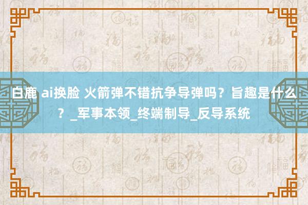 白鹿 ai换脸 火箭弹不错抗争导弹吗？旨趣是什么？_军事本领_终端制导_反导系统