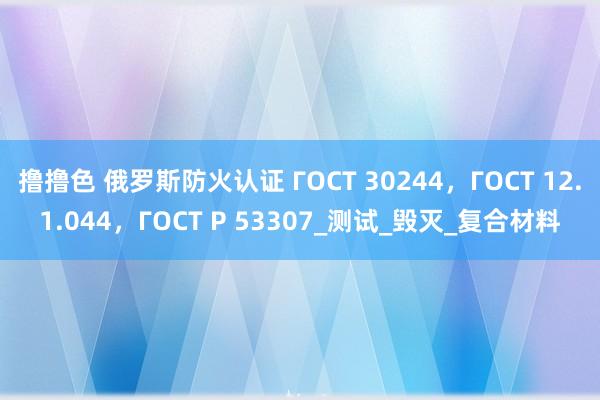 撸撸色 俄罗斯防火认证 ГОСТ 30244，ГОСТ 12.1.044，ГОСТ Р 53307_测试_毁灭_复合材料