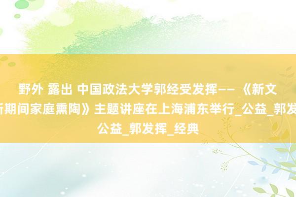 野外 露出 中国政法大学郭经受发挥—— 《新文化赋能新期间家庭熏陶》主题讲座在上海浦东举行_公益_郭发挥_经典