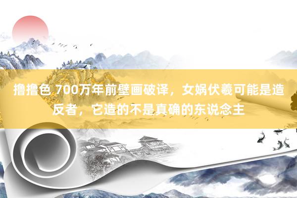 撸撸色 700万年前壁画破译，女娲伏羲可能是造反者，它造的不是真确的东说念主