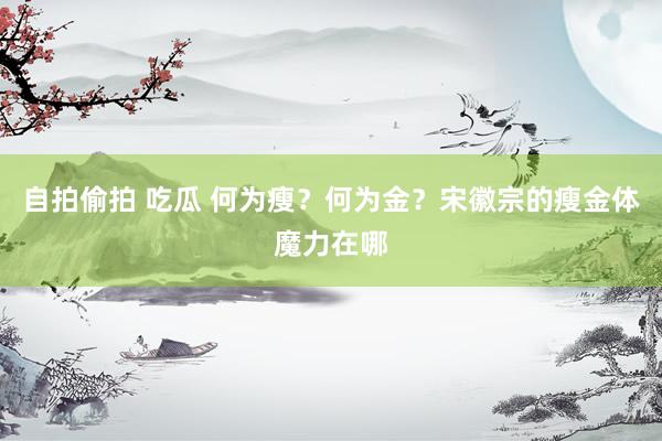 自拍偷拍 吃瓜 何为瘦？何为金？宋徽宗的瘦金体魔力在哪