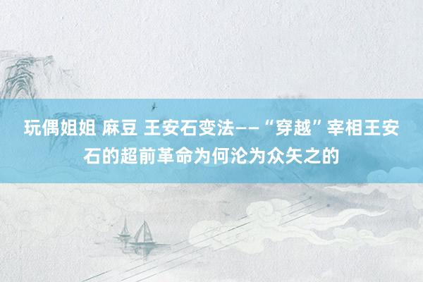 玩偶姐姐 麻豆 王安石变法——“穿越”宰相王安石的超前革命为何沦为众矢之的