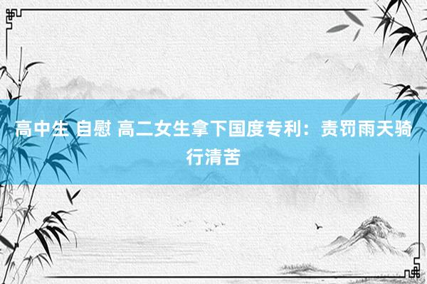 高中生 自慰 高二女生拿下国度专利：责罚雨天骑行清苦