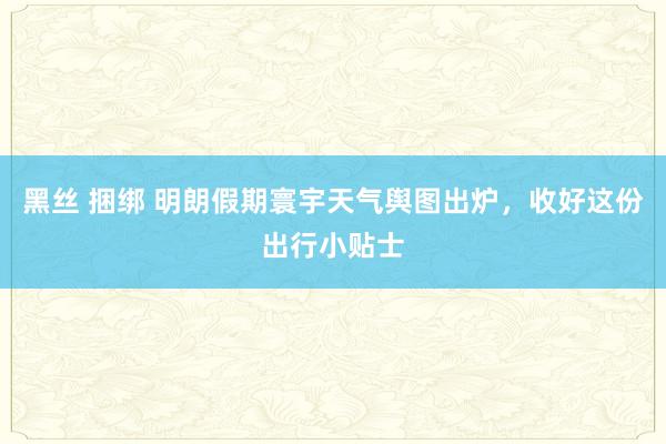 黑丝 捆绑 明朗假期寰宇天气舆图出炉，收好这份出行小贴士