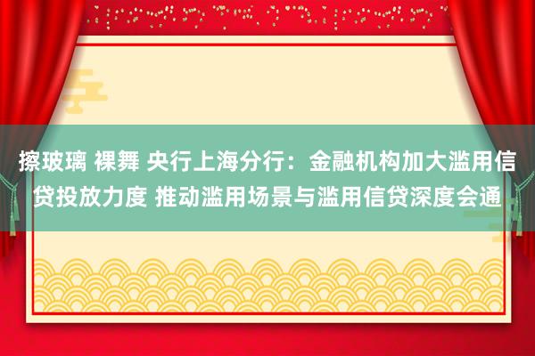 擦玻璃 裸舞 央行上海分行：金融机构加大滥用信贷投放力度 推动滥用场景与滥用信贷深度会通