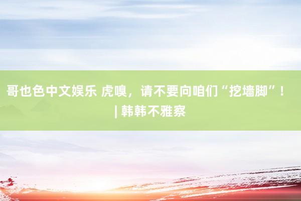 哥也色中文娱乐 虎嗅，请不要向咱们“挖墙脚”！ | 韩韩不雅察