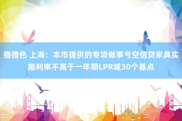 撸撸色 上海：本市提供的专项做事亏空信贷家具实施利率不高于一年期LPR减30个基点
