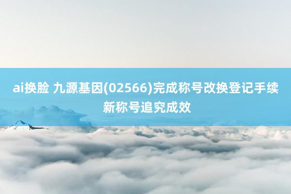 ai换脸 九源基因(02566)完成称号改换登记手续 新称号追究成效