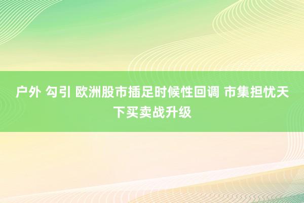 户外 勾引 欧洲股市插足时候性回调 市集担忧天下买卖战升级