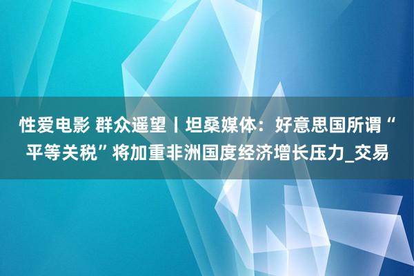 性爱电影 群众遥望丨坦桑媒体：好意思国所谓“平等关税”将加重非洲国度经济增长压力_交易