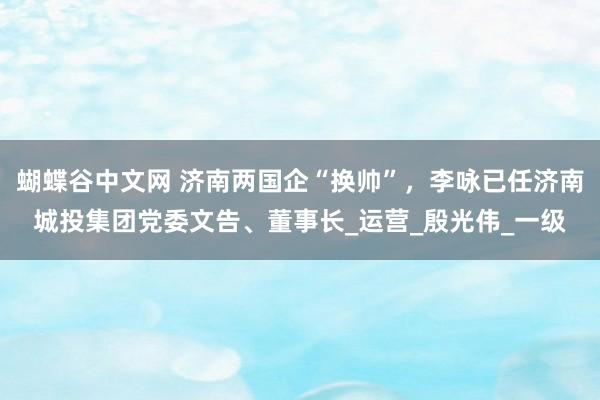 蝴蝶谷中文网 济南两国企“换帅”，李咏已任济南城投集团党委文告、董事长_运营_殷光伟_一级