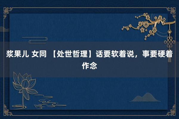 浆果儿 女同 【处世哲理】话要软着说，事要硬着作念