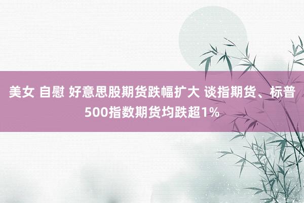 美女 自慰 好意思股期货跌幅扩大 谈指期货、标普500指数期货均跌超1%