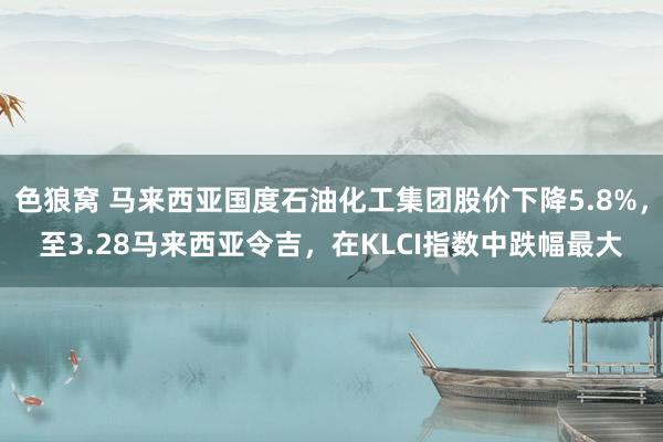 色狼窝 马来西亚国度石油化工集团股价下降5.8%，至3.28马来西亚令吉，在KLCI指数中跌幅最大