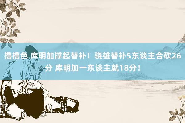 撸撸色 库明加撑起替补！骁雄替补5东谈主合砍26分 库明加一东谈主就18分！