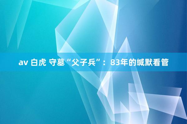 av 白虎 守墓“父子兵”：83年的缄默看管