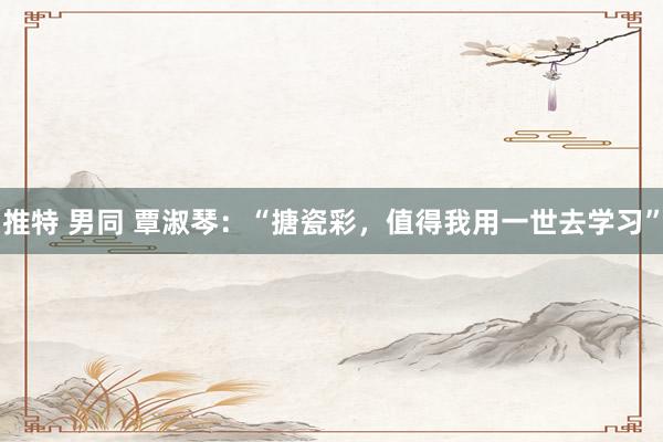 推特 男同 覃淑琴：“搪瓷彩，值得我用一世去学习”