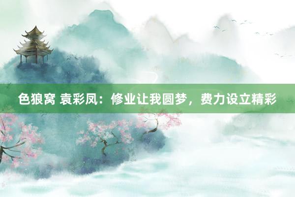 色狼窝 袁彩凤：修业让我圆梦，费力设立精彩