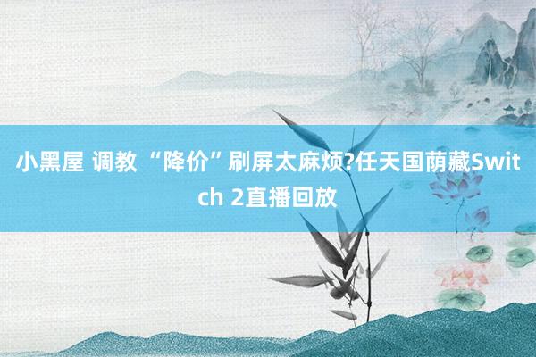 小黑屋 调教 “降价”刷屏太麻烦?任天国荫藏Switch 2直播回放