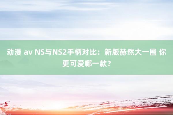 动漫 av NS与NS2手柄对比：新版赫然大一圈 你更可爱哪一款？