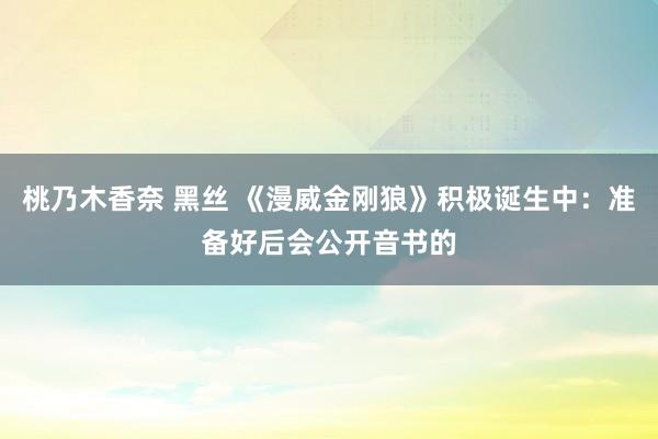桃乃木香奈 黑丝 《漫威金刚狼》积极诞生中：准备好后会公开音书的