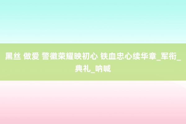 黑丝 做爱 警徽荣耀映初心 铁血忠心续华章_军衔_典礼_呐喊