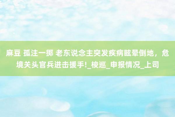 麻豆 孤注一掷 老东说念主突发疾病眩晕倒地，危境关头官兵进击援手!_梭巡_申报情况_上司