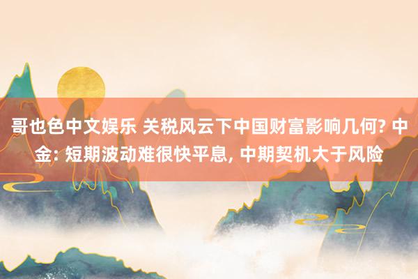 哥也色中文娱乐 关税风云下中国财富影响几何? 中金: 短期波动难很快平息， 中期契机大于风险