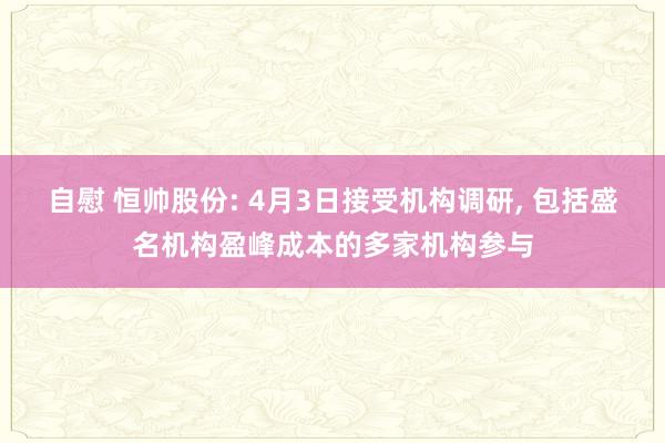 自慰 恒帅股份: 4月3日接受机构调研， 包括盛名机构盈峰成本的多家机构参与