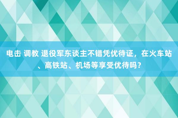 电击 调教 退役军东谈主不错凭优待证，在火车站、高铁站、机场等享受优待吗？
