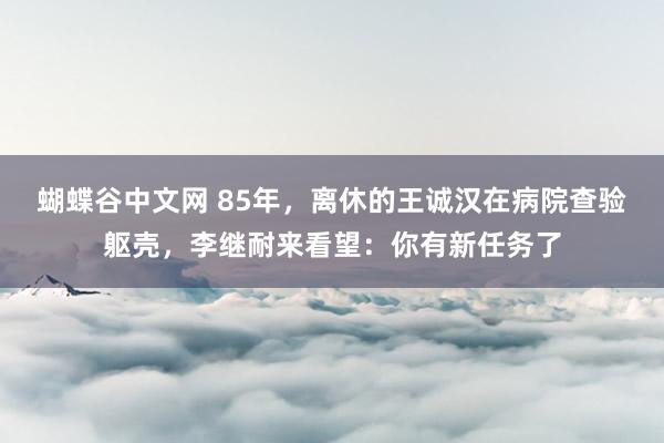 蝴蝶谷中文网 85年，离休的王诚汉在病院查验躯壳，李继耐来看望：你有新任务了