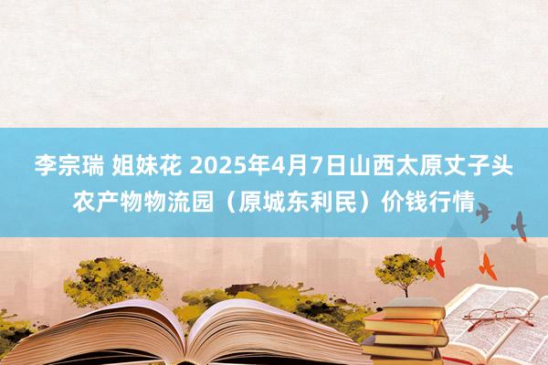 李宗瑞 姐妹花 2025年4月7日山西太原丈子头农产物物流园（原城东利民）价钱行情